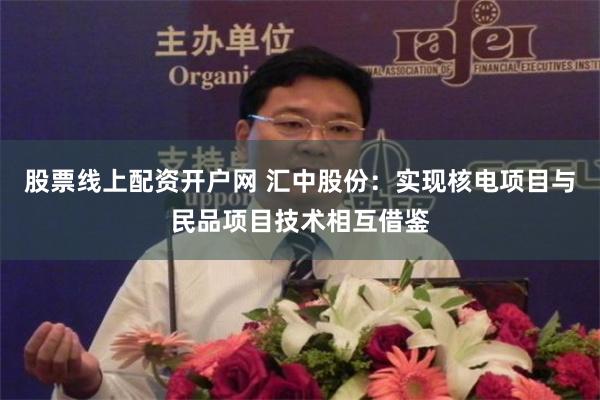 股票线上配资开户网 汇中股份：实现核电项目与民品项目技术相互借鉴