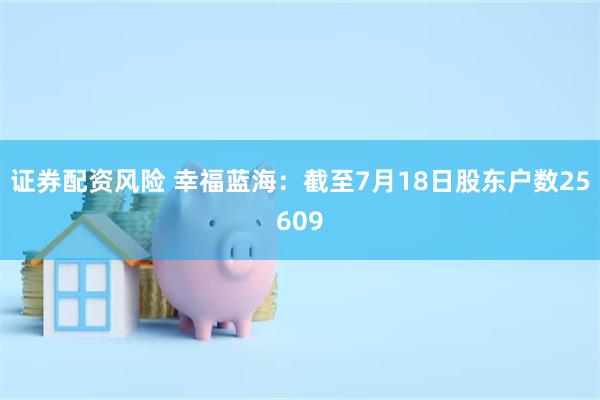 证券配资风险 幸福蓝海：截至7月18日股东户数25609