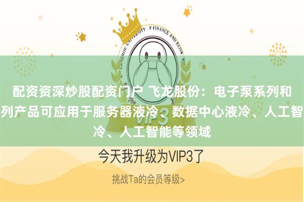 配资资深炒股配资门户 飞龙股份：电子泵系列和温控阀系列产品可应用于服务器液冷、数据中心液冷、人工智能等领域