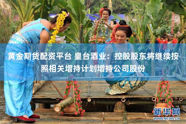 黄金期货配资平台 皇台酒业：控股股东将继续按照相关增持计划增持公司股份
