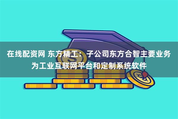 在线配资网 东方精工：子公司东方合智主要业务为工业互联网平台和定制系统软件