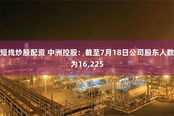 短线炒股配资 中洲控股：截至7月18日公司股东人数为16,225