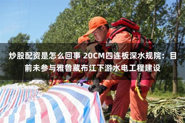 炒股配资是怎么回事 20CM四连板深水规院：目前未参与雅鲁藏布江下游水电工程建设