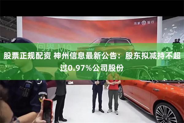 股票正规配资 神州信息最新公告：股东拟减持不超过0.97%公司股份