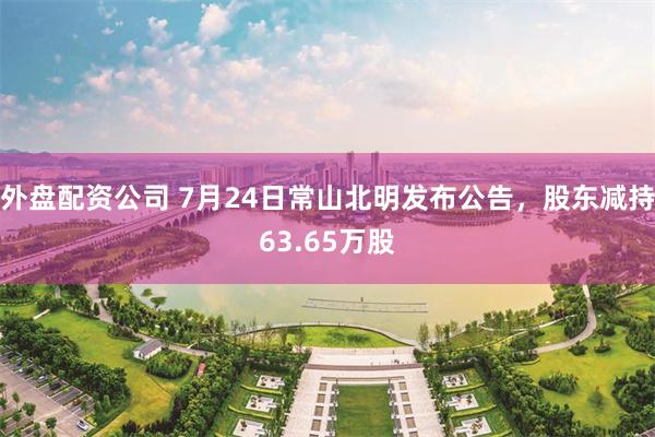 外盘配资公司 7月24日常山北明发布公告，股东减持63.65万股