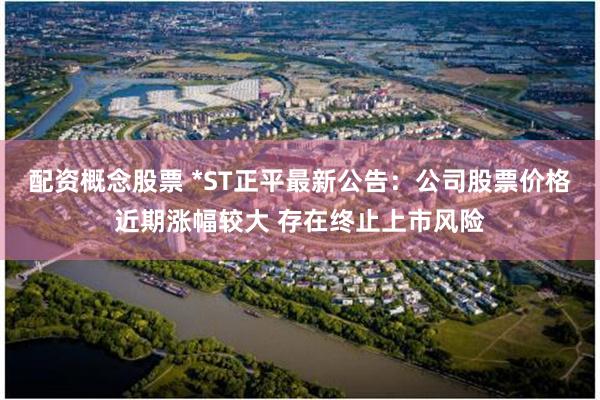 配资概念股票 *ST正平最新公告：公司股票价格近期涨幅较大 存在终止上市风险