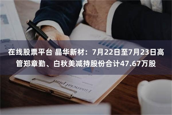 在线股票平台 晶华新材：7月22日至7月23日高管郑章勤、白秋美减持股份合计47.67万股
