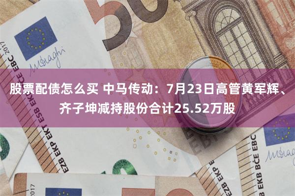 股票配债怎么买 中马传动：7月23日高管黄军辉、齐子坤减持股份合计25.52万股