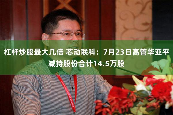 杠杆炒股最大几倍 芯动联科：7月23日高管华亚平减持股份合计14.5万股