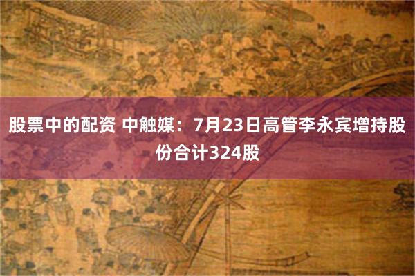 股票中的配资 中触媒：7月23日高管李永宾增持股份合计324股