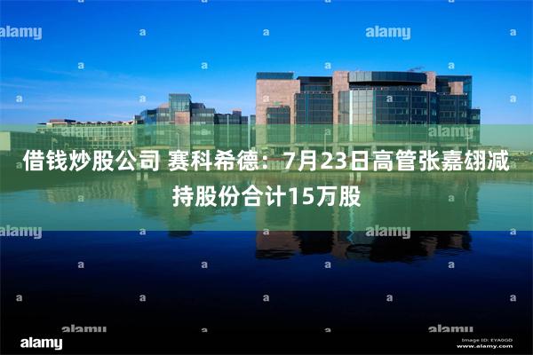 借钱炒股公司 赛科希德：7月23日高管张嘉翃减持股份合计15万股
