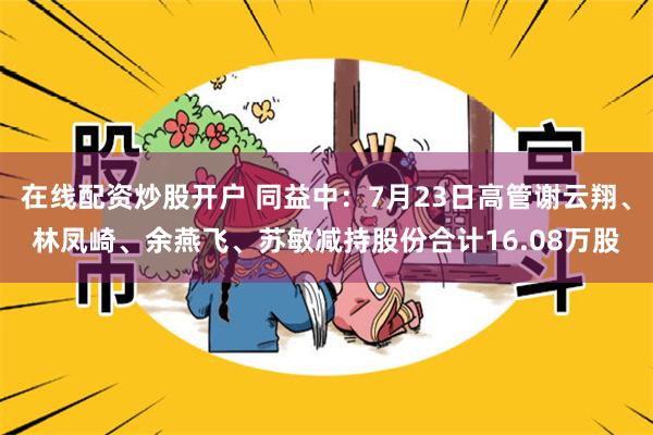在线配资炒股开户 同益中：7月23日高管谢云翔、林凤崎、余燕飞、苏敏减持股份合计16.08万股