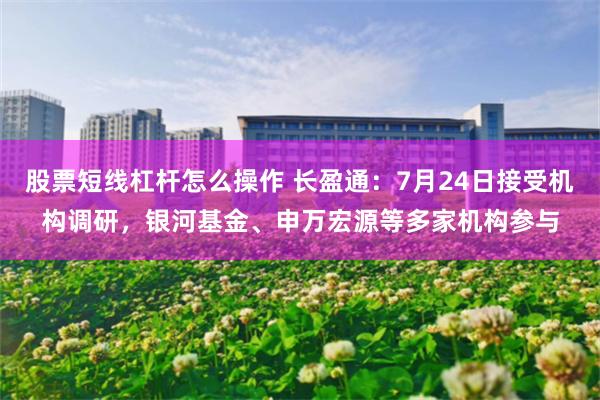 股票短线杠杆怎么操作 长盈通：7月24日接受机构调研，银河基金、申万宏源等多家机构参与