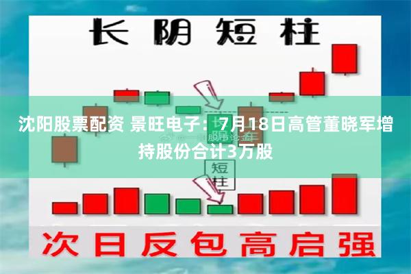 沈阳股票配资 景旺电子：7月18日高管董晓军增持股份合计3万股