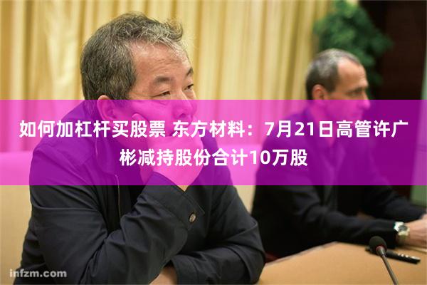 如何加杠杆买股票 东方材料：7月21日高管许广彬减持股份合计10万股
