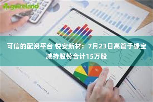 可信的配资平台 悦安新材：7月23日高管于缘宝减持股份合计15万股