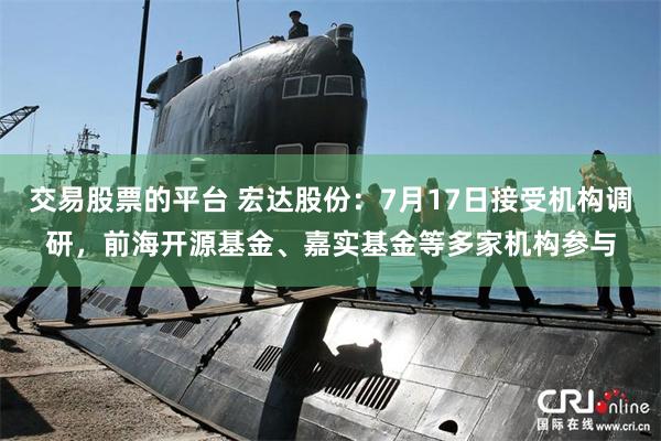 交易股票的平台 宏达股份：7月17日接受机构调研，前海开源基金、嘉实基金等多家机构参与