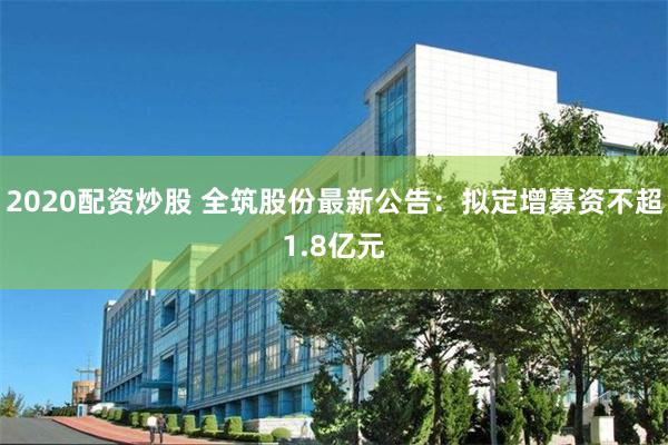 2020配资炒股 全筑股份最新公告：拟定增募资不超1.8亿元