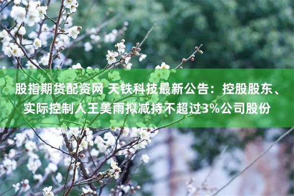 股指期货配资网 天铁科技最新公告：控股股东、实际控制人王美雨拟减持不超过3%公司股份