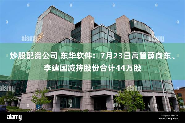 炒股配资公司 东华软件：7月23日高管薛向东、李建国减持股份合计44万股