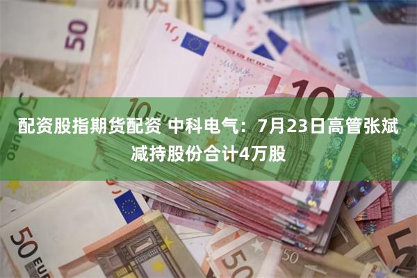 配资股指期货配资 中科电气：7月23日高管张斌减持股份合计4万股
