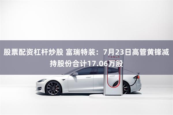 股票配资杠杆炒股 富瑞特装：7月23日高管黄锋减持股份合计17.06万股