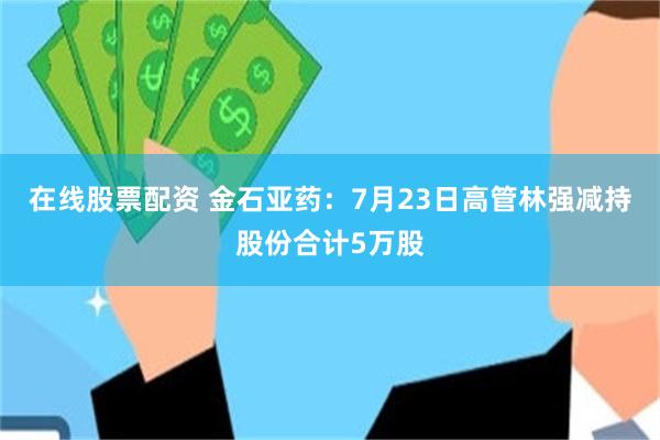 在线股票配资 金石亚药：7月23日高管林强减持股份合计5万股