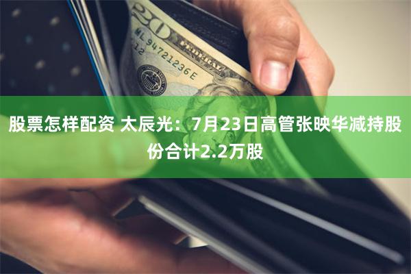 股票怎样配资 太辰光：7月23日高管张映华减持股份合计2.2万股