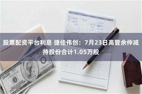 股票配资平台利息 捷佳伟创：7月23日高管余仲减持股份合计1.05万股