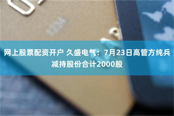 网上股票配资开户 久盛电气：7月23日高管方纯兵减持股份合计2000股