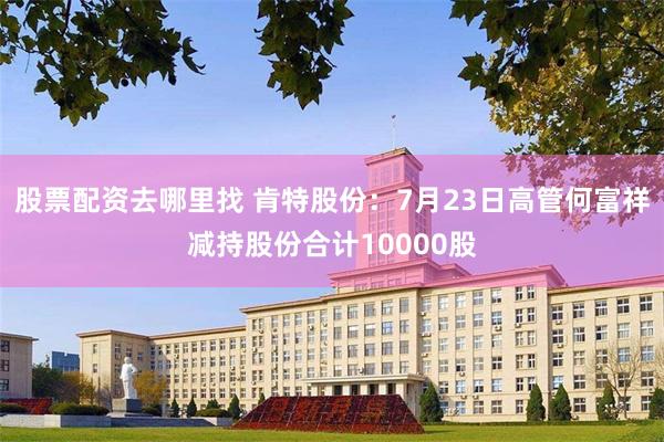 股票配资去哪里找 肯特股份：7月23日高管何富祥减持股份合计10000股