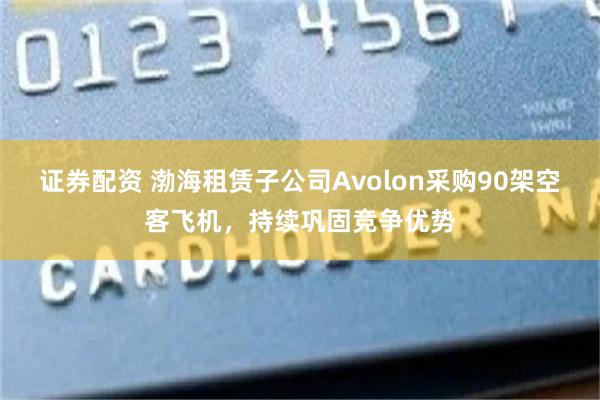 证券配资 渤海租赁子公司Avolon采购90架空客飞机，持续巩固竞争优势