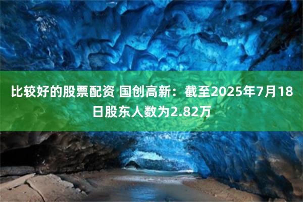 比较好的股票配资 国创高新：截至2025年7月18日股东人数为2.82万