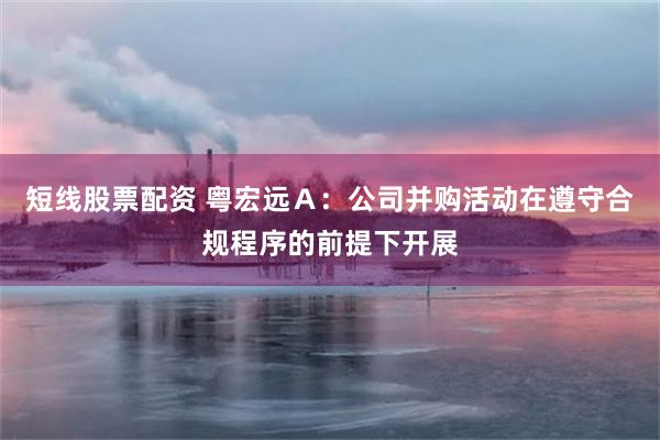 短线股票配资 粤宏远Ａ：公司并购活动在遵守合规程序的前提下开展
