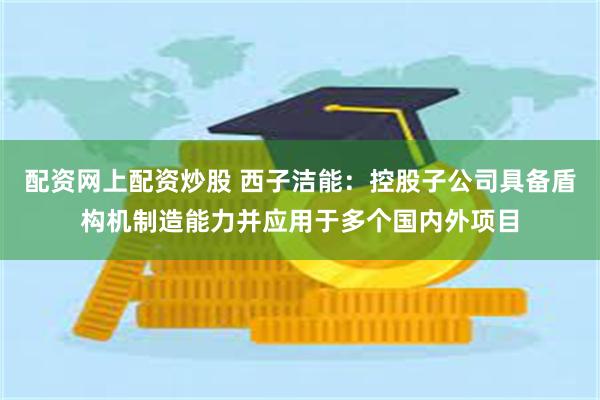 配资网上配资炒股 西子洁能：控股子公司具备盾构机制造能力并应用于多个国内外项目