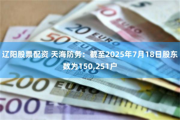 辽阳股票配资 天海防务：截至2025年7月18日股东数为150,251户