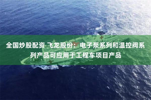 全国炒股配资 飞龙股份：电子泵系列和温控阀系列产品可应用于工程车项目产品