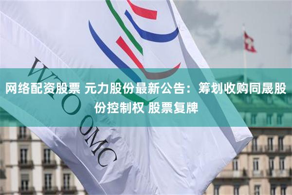 网络配资股票 元力股份最新公告：筹划收购同晟股份控制权 股票复牌