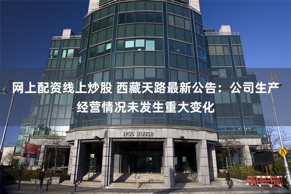 网上配资线上炒股 西藏天路最新公告：公司生产经营情况未发生重大变化