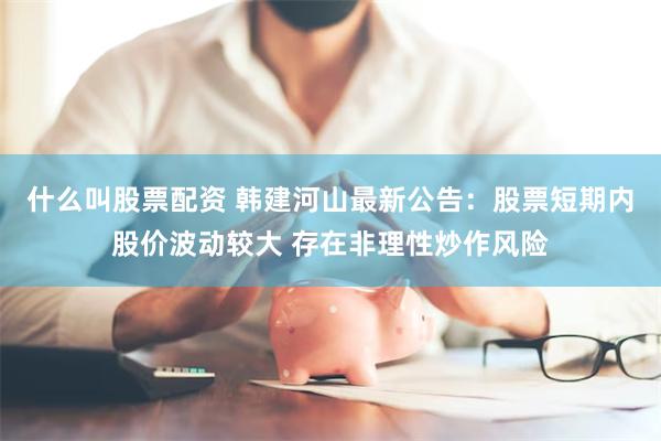 什么叫股票配资 韩建河山最新公告：股票短期内股价波动较大 存在非理性炒作风险