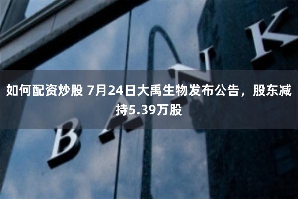 如何配资炒股 7月24日大禹生物发布公告，股东减持5.39万股