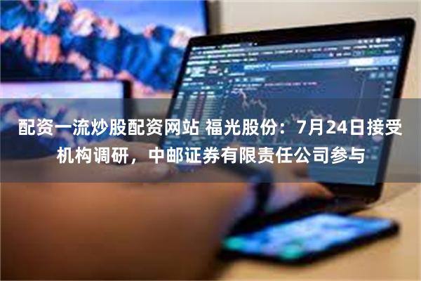 配资一流炒股配资网站 福光股份：7月24日接受机构调研，中邮证券有限责任公司参与
