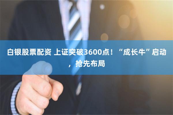 白银股票配资 上证突破3600点！“成长牛”启动，抢先布局
