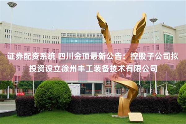 证券配资系统 四川金顶最新公告：控股子公司拟投资设立徐州丰工装备技术有限公司