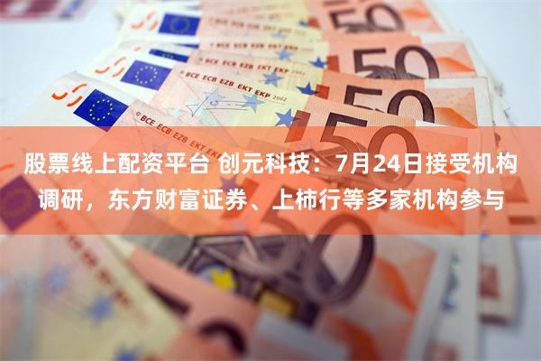 股票线上配资平台 创元科技：7月24日接受机构调研，东方财富证券、上柿行等多家机构参与