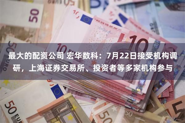 最大的配资公司 宏华数科：7月22日接受机构调研，上海证券交易所、投资者等多家机构参与