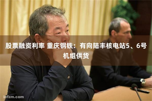 股票融资利率 重庆钢铁：有向陆丰核电站5、6号机组供货
