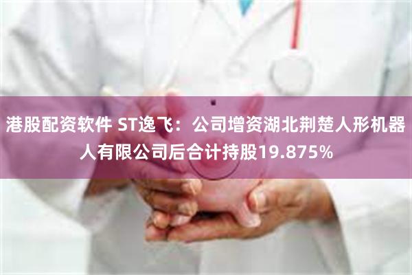港股配资软件 ST逸飞：公司增资湖北荆楚人形机器人有限公司后合计持股19.875%