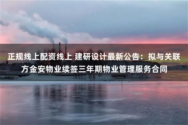 正规线上配资线上 建研设计最新公告：拟与关联方金安物业续签三年期物业管理服务合同