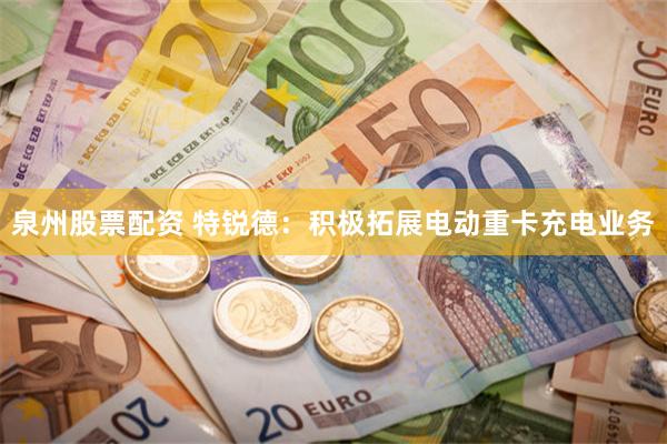 泉州股票配资 特锐德：积极拓展电动重卡充电业务